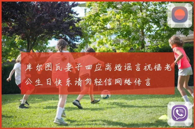 库尔图瓦妻子回应离婚谣言祝福老公生日快乐请勿轻信网络传言