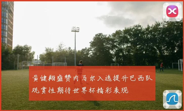 黄健翔盛赞内马尔入选提升巴西队观赏性期待世界杯精彩表现