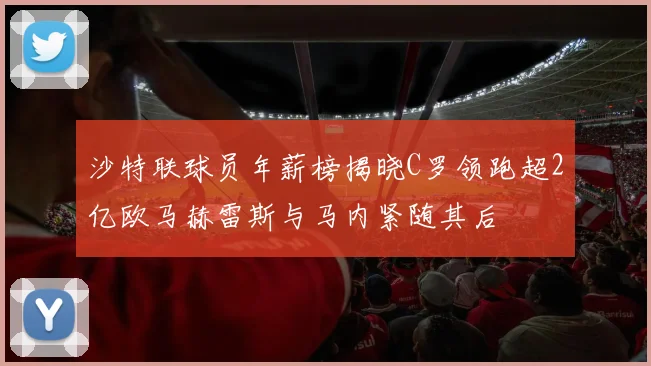 沙特联球员年薪榜揭晓C罗领跑超2亿欧马赫雷斯与马内紧随其后