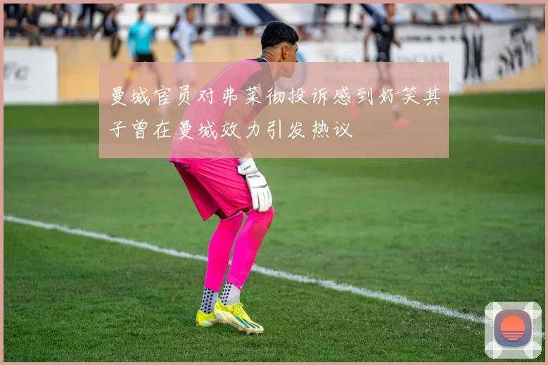 曼城官员对弗莱彻投诉感到好笑其子曾在曼城效力引发热议