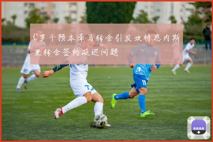 C罗干预本泽马转会引发坎特恩内斯里转会签约延迟问题