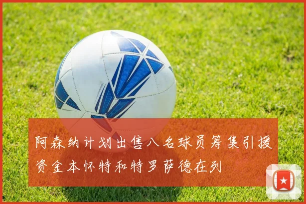 阿森纳计划出售八名球员筹集引援资金本怀特和特罗萨德在列
