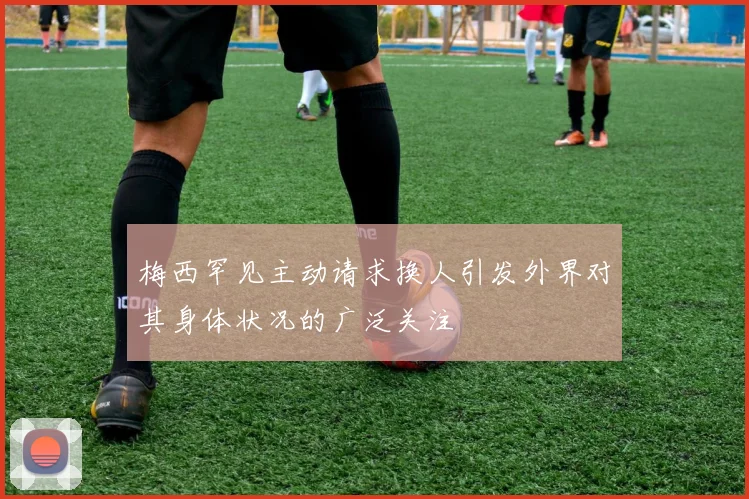 梅西罕见主动请求换人引发外界对其身体状况的广泛关注