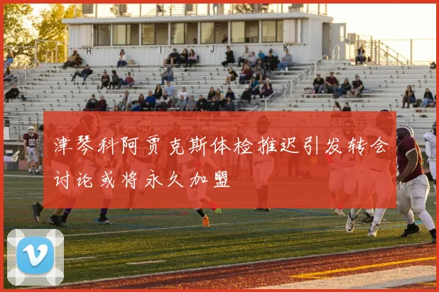 津琴科阿贾克斯体检推迟引发转会讨论或将永久加盟
