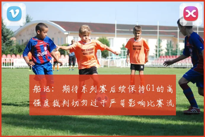 船记：期待系列赛后续保持G1的高强度裁判切勿过于严苛影响比赛流畅性