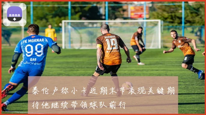 泰伦卢称小卡近期末节表现关键期待他继续带领球队前行