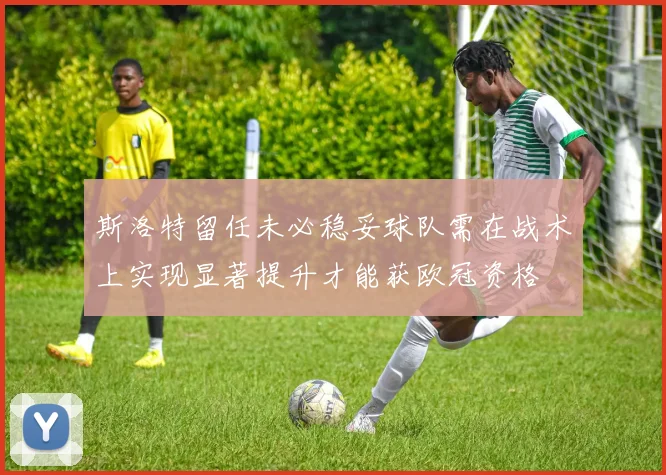 斯洛特留任未必稳妥球队需在战术上实现显著提升才能获欧冠资格