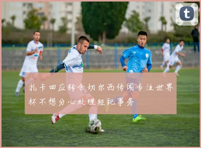 扎卡回应转会切尔西传闻专注世界杯不想分心处理经纪事务