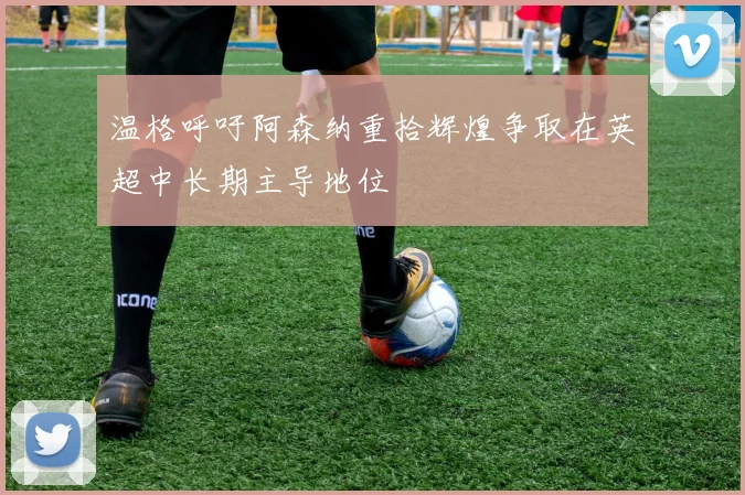温格呼吁阿森纳重拾辉煌争取在英超中长期主导地位