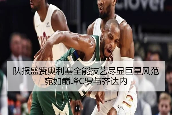 队报盛赞奥利塞全能技艺尽显巨星风范宛如巅峰C罗与齐达内（mksports）